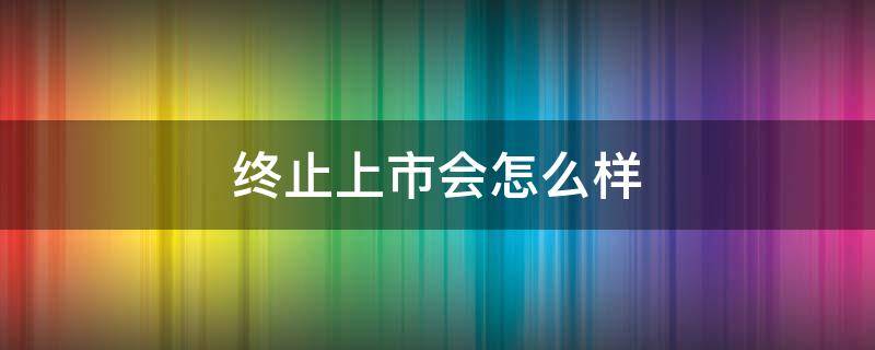 终止上市会怎么样（终止上市会怎么样吗）