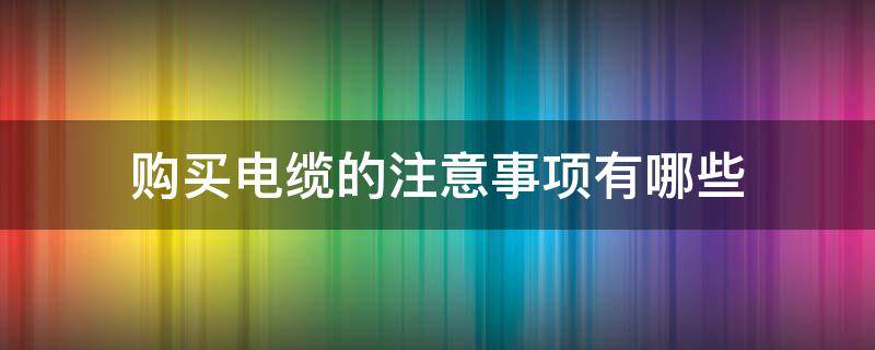 购买电缆的注意事项有哪些（购买电缆需要注意事项）