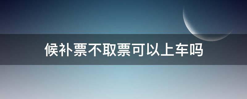 候补票不取票可以上车吗（如果候补票没票怎么办）