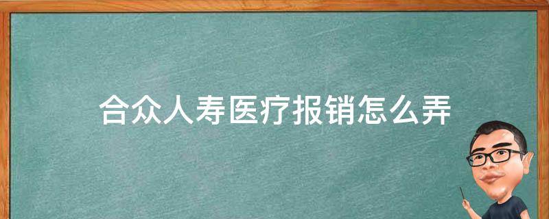 合众人寿医疗报销怎么弄（合众人寿医疗报销怎么弄出来）