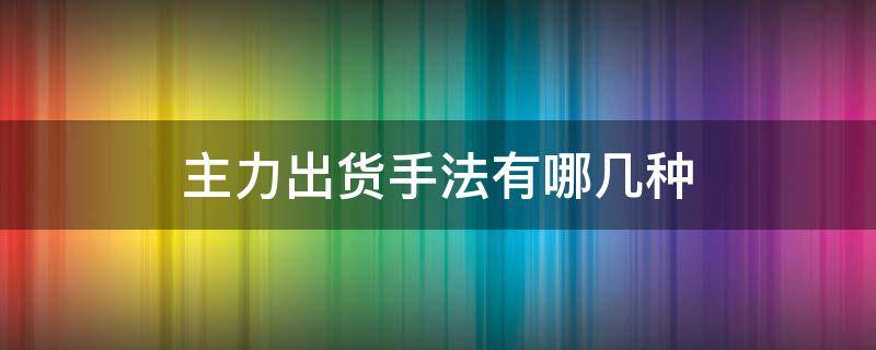 主力出货手法有哪几种 主力出货方式有哪几种