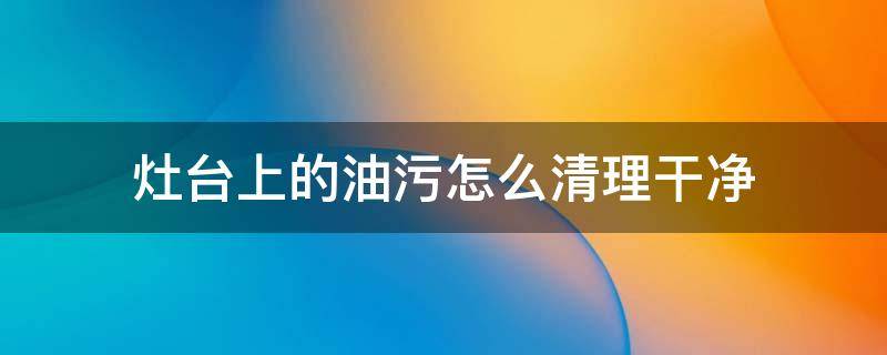 灶台上的油污怎么清理干净 灶台的油污怎么去