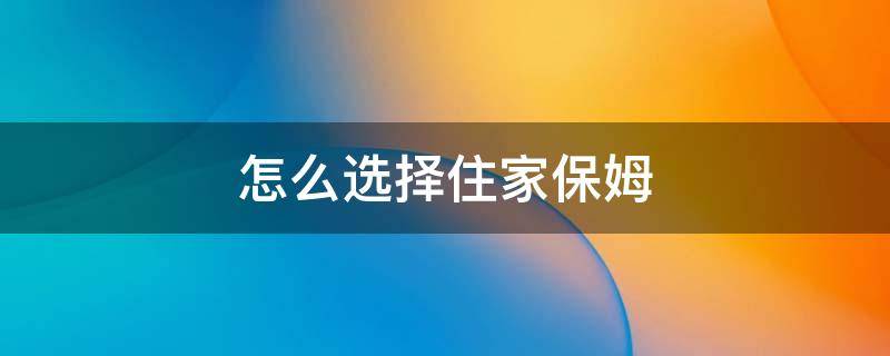 怎么选择住家保姆 如何选住家保姆