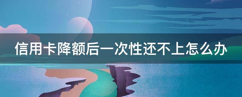 信用卡降额后一次性还不上怎么办 信用卡降额后可以还最低还款吗