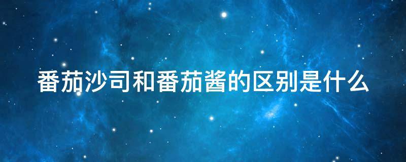 番茄沙司和番茄酱的区别是什么 番茄沙司和番茄酱是一样的吗?