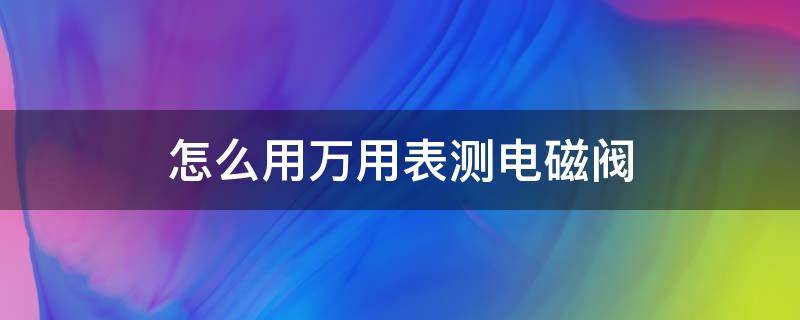 怎么用万用表测电磁阀（怎么用万用表测电磁阀线圈好坏）