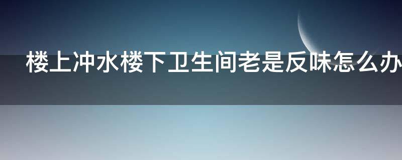 楼上冲水楼下卫生间老是反味怎么办 为什么楼上冲水下来,卫生间就有臭味