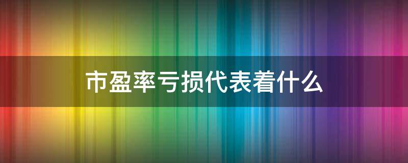 市盈率亏损代表着什么（市盈率亏损代表着什么）