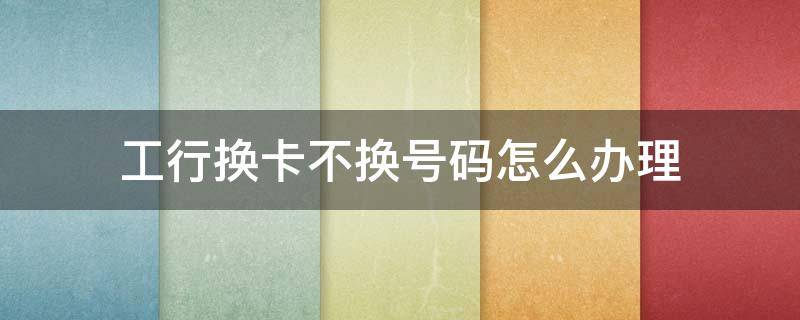工行换卡不换号码怎么办理 工行换卡不换号码怎么办理多少钱