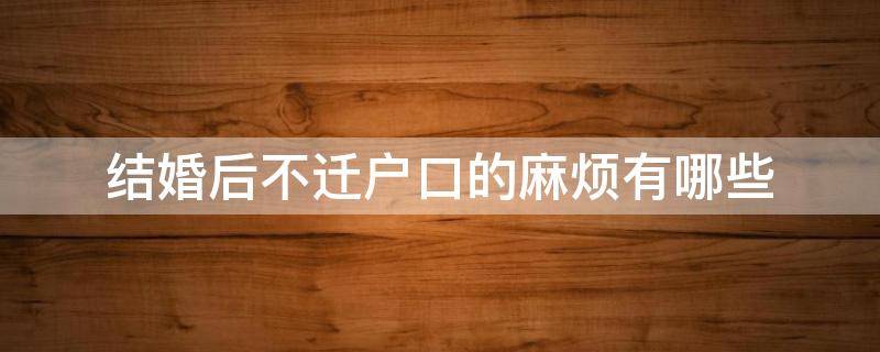 结婚后不迁户口的麻烦有哪些（结婚后不迁移户口有影响吗）