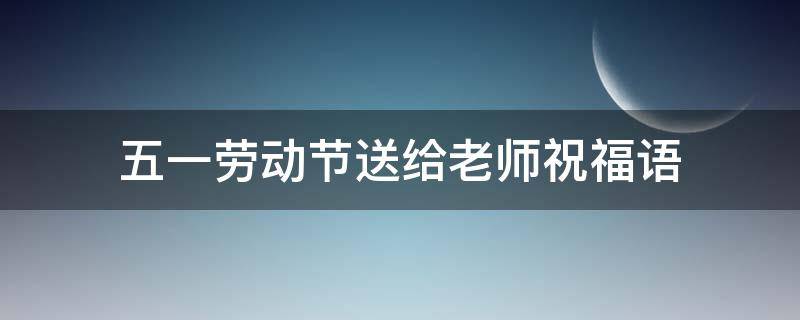 五一劳动节送给老师祝福语（五一劳动节老师祝福语简短）