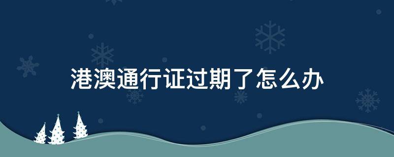 港澳通行证过期了怎么办 港澳通行证过期了怎么办理需要多久流程