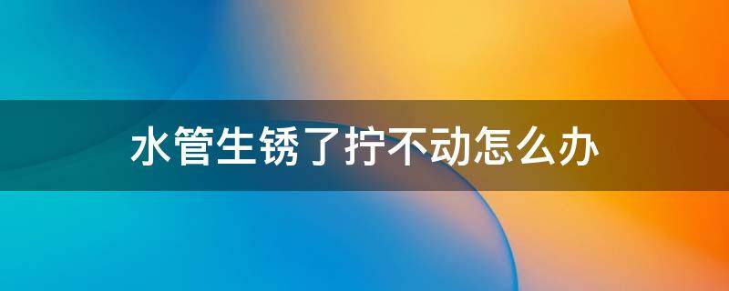 水管生锈了拧不动怎么办（老旧水管生锈怎么维护）