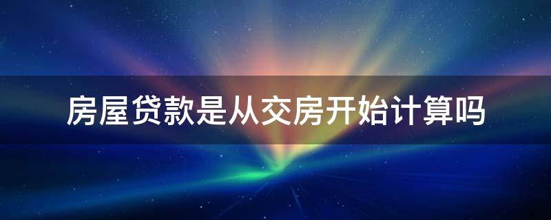 房屋贷款是从交房开始计算吗（房屋贷款是从交房开始计算吗为什么）