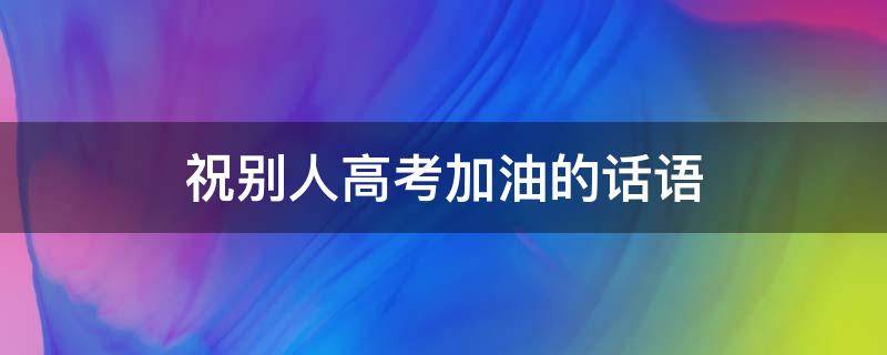 祝别人高考加油的话语 祝别人高考加油的短句