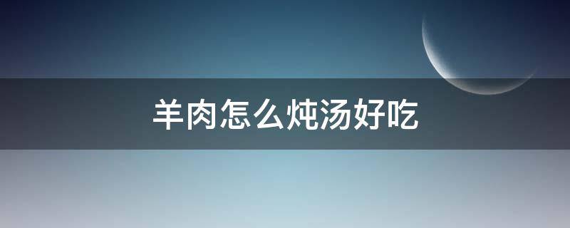 羊肉怎么炖汤好吃 羊肉汤怎么烧好喝