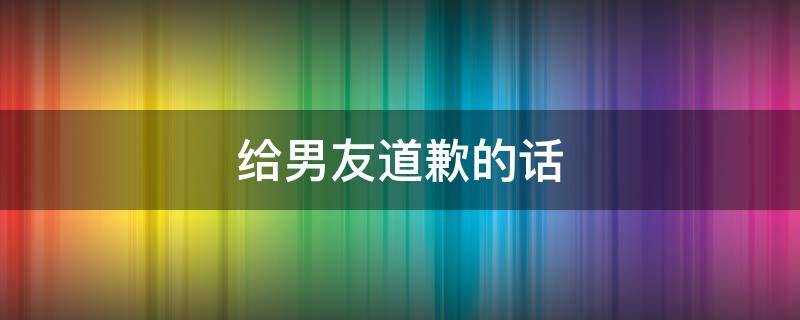 给男友道歉的话 给男友道歉的话真诚的信800