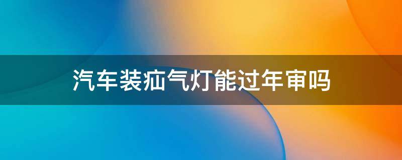 汽车装疝气灯能过年审吗（汽车装疝气灯能过年检吗）