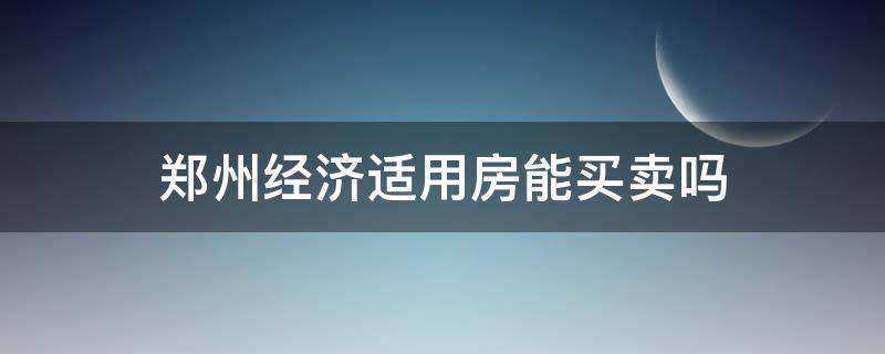 郑州经济适用房能买卖吗（郑州经济适用房能买卖吗最新消息）