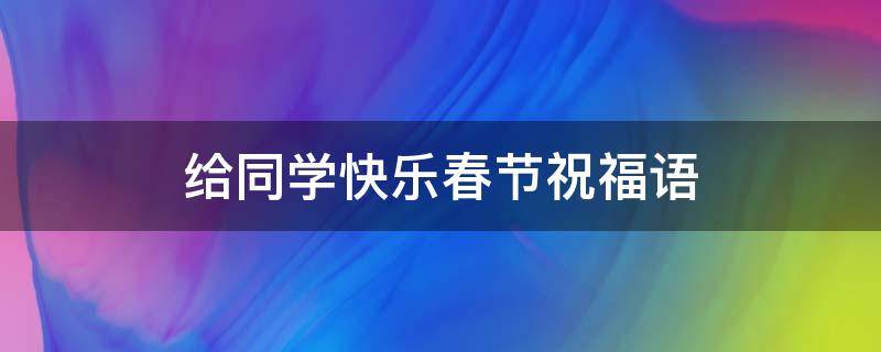 给同学快乐春节祝福语（给同学快乐春节祝福语怎么说）