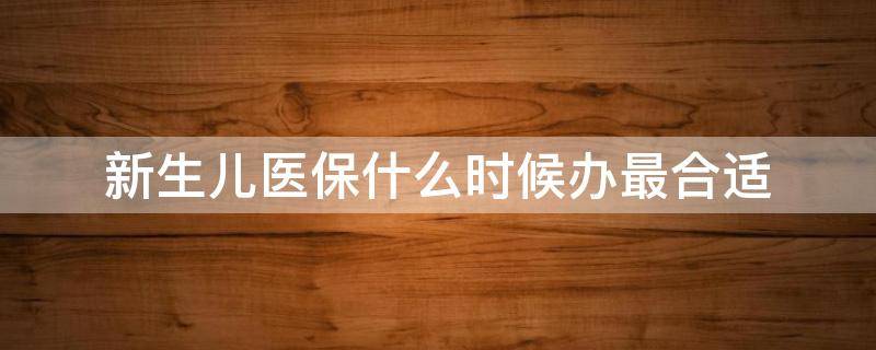 新生儿医保什么时候办最合适（新生儿医保什么时候办比较好）