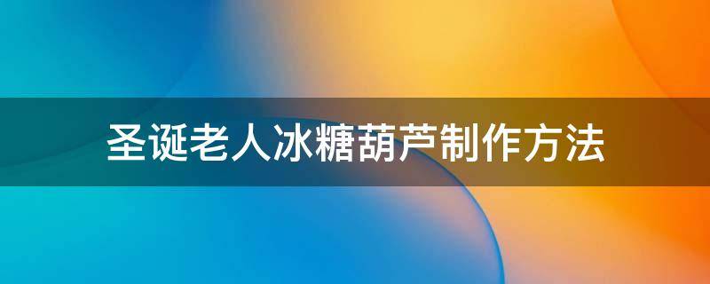 圣诞老人冰糖葫芦制作方法（圣诞老人冰糖葫芦制作方法视频）