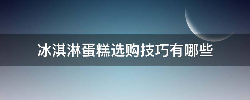 冰淇淋蛋糕选购技巧有哪些 冰淇淋蛋糕选购技巧有哪些方法