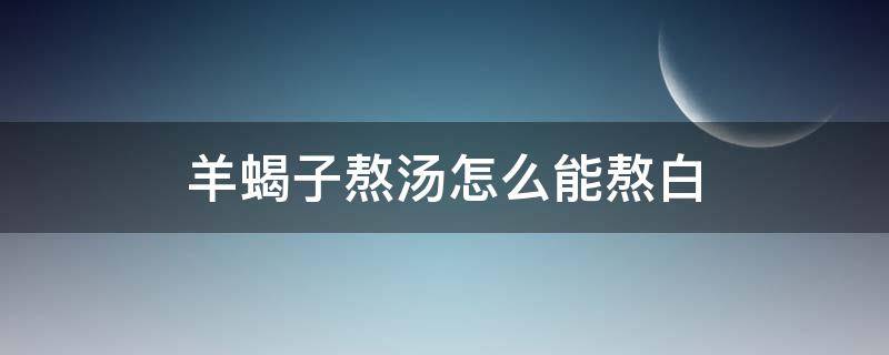 羊蝎子熬汤怎么能熬白（羊蝎子白汤的做法 最正宗的做法）