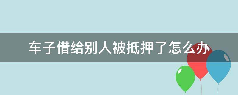 车子借给别人被抵押了怎么办 车子借给别人被抵押报警有用吗