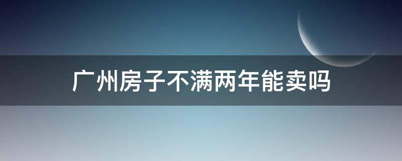 广州房子不满两年能卖吗 广州房子不满两年能卖吗现在