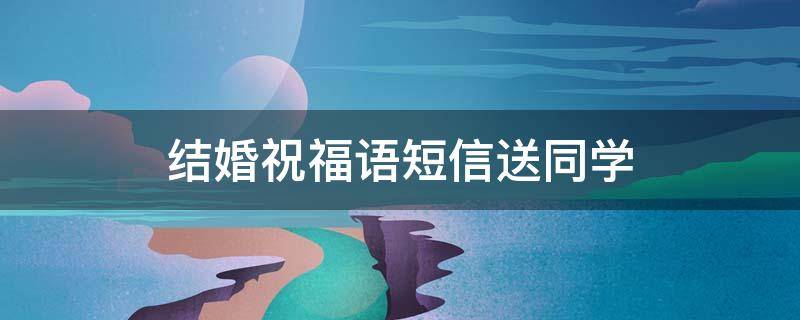 结婚祝福语短信送同学（结婚祝福语短信送同学的话）