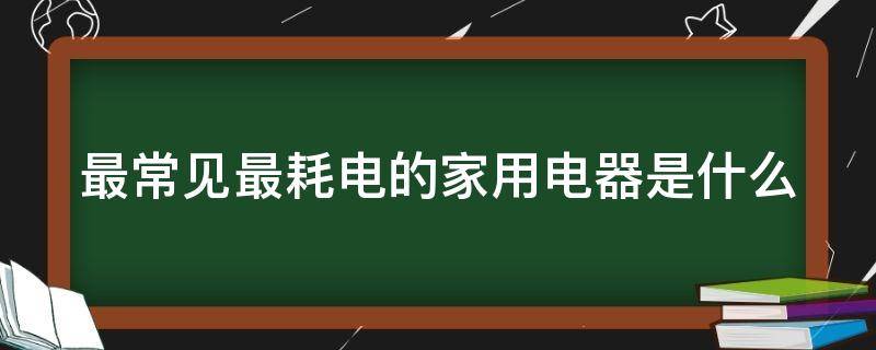 最常见最耗电的家用电器是什么（最常见最耗电的家用电器是什么类型）