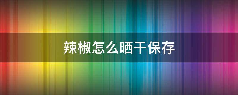 辣椒怎么晒干保存（辣椒晒干保存能一直晒吗）