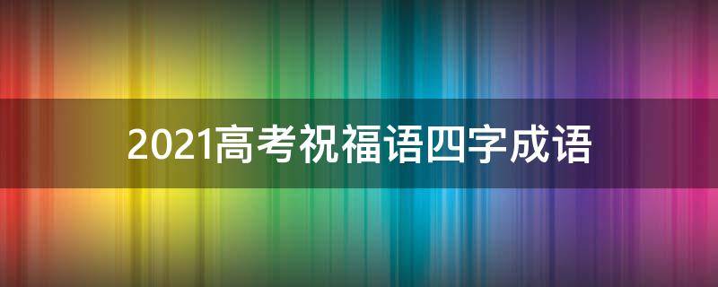 2021高考祝福语四字成语 2021高考祝福语四字成语