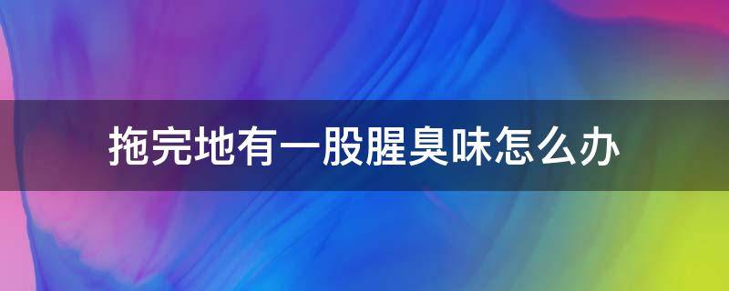 拖完地有一股腥臭味怎么办（为什么拖了地会有一股鱼腥味）