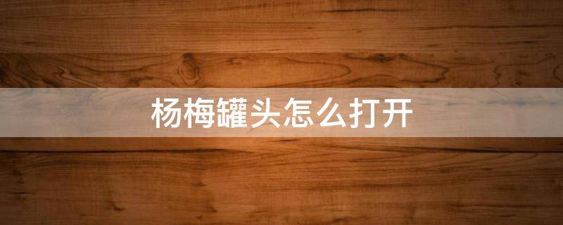 杨梅罐头怎么打开 杨梅罐头怎么打开塑料盖