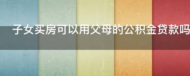 子女买房可以用父母的公积金贷款吗 子女买房怎么提取父母的公积金