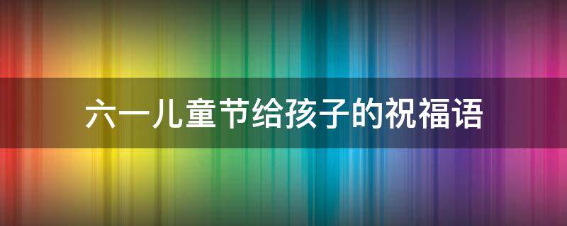 六一儿童节给孩子的祝福语 六一儿童节给孩子的祝福语怎么写