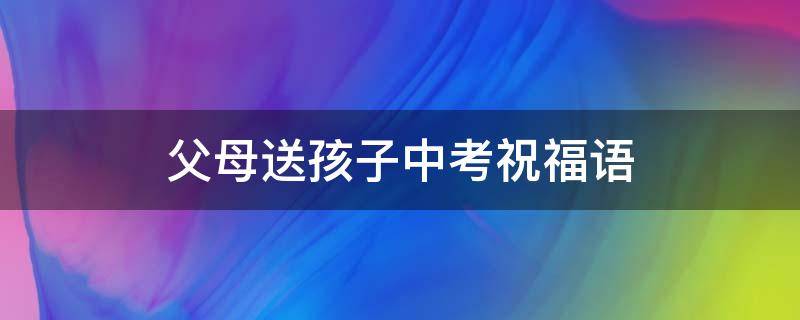 父母送孩子中考祝福语（父母送给孩子中考的话）