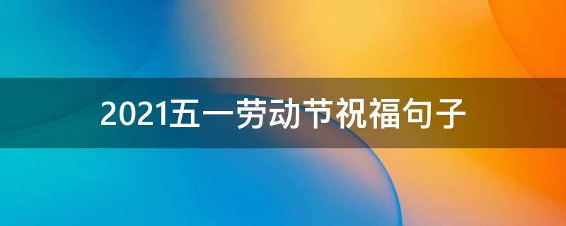 2021五一劳动节祝福句子（2021五一劳动节祝福句子大全）