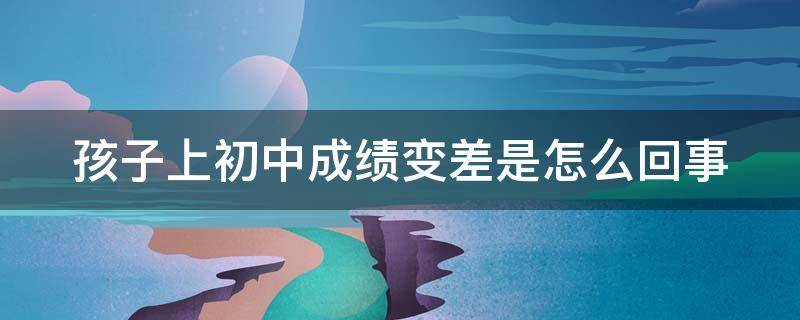孩子上初中成绩变差是怎么回事 孩子上初中成绩变差是怎么回事儿