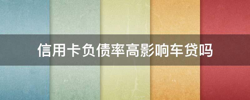 信用卡负债率高影响车贷吗（信用卡负债率高影响车贷吗）