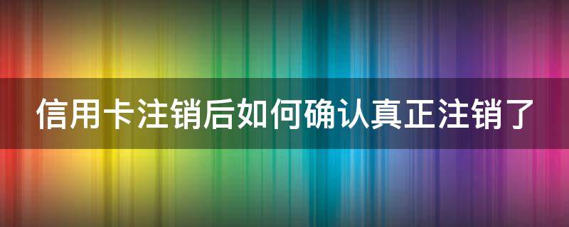 信用卡注销后如何确认真正注销了（信用卡注销后如何确认真正注销了?回答于2021-06-01）