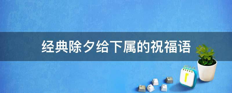 经典除夕给下属的祝福语（给下属的新年祝福短语）