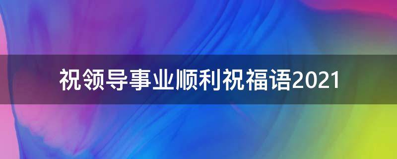 祝领导事业顺利祝福语2021 祝领导事业顺利祝福语 八个字