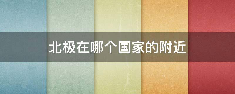 北极在哪个国家的附近（北极离哪里最近）