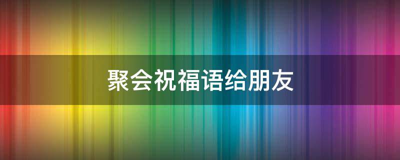 聚会祝福语给朋友 聚会祝福词
