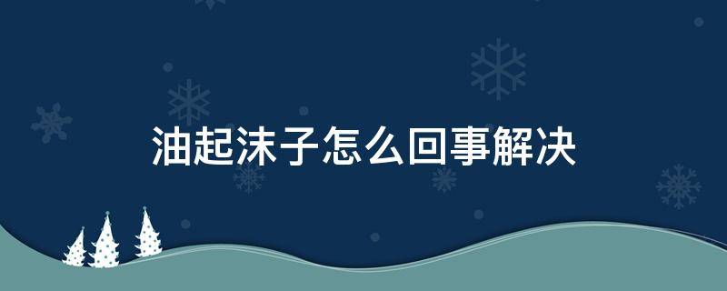 油起沫子怎么回事解决（油炸东西起大量泡沫怎么办）