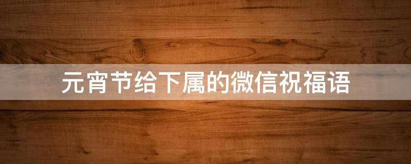 元宵节给下属的微信祝福语（给下属元旦祝福短信）