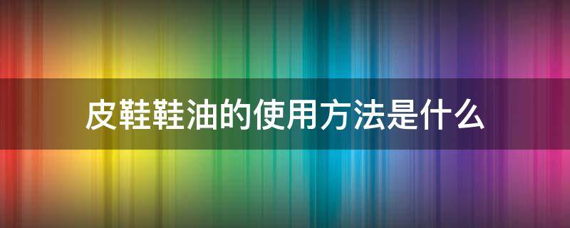 皮鞋鞋油的使用方法是什么 皮鞋鞋油的使用方法是什么样子的
